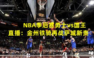 NBA季后赛勇士vs国王直播：金州铁骑再战萨城新贵