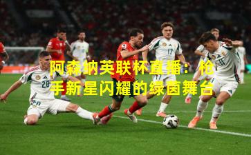 阿森纳英联杯直播：枪手新星闪耀的绿茵舞台