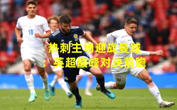 热刺主场迎战曼城:英超巅峰对决前瞻