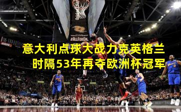 意大利点球大战力克英格兰 时隔53年再夺欧洲杯冠军